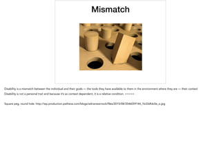 Mismatch
Disability is a mismatch between the individual and their goals — the tools they have available to them in the environment where they are — their context
Disability is not a personal trait and because it’s so context dependent, it is a relative condition. >>>>>
Square peg, round hole: http://wp.production.patheos.com/blogs/adrianwarnock/ﬁles/2015/08/3546059144_1b33dfdc0e_o.jpg
 