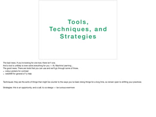 Tools,
Techn i q ues, a nd
S trategies
The bad news. If you’re looking for one tool, there isn’t one.

And a tool is unlikely to ever solve everything for you — AI, Machine Learning…

The good news. There are tools that you can use and we’ll go through some of those.

- colour pickers for contrast

- webAIM for general a11y help

Techniques: they are the sorts of things that might be counter to the ways you’ve been doing things for a long time, so remain open to shifting your practices

Strategies: this is an opportunity, and a call, to co-design — be curious evermore
 
