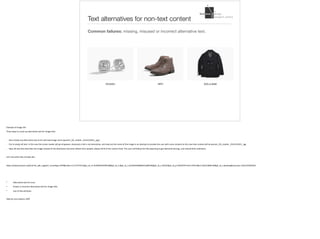 Text alternatives for non-text content
Common failures: missing, misused or incorrect alternative text.
Example	of	image	link		
Three	ways	to	screw	up	alternative	text	for	image	links:		
- Not	include	any	alternative	text	at	all:	will	read	image	name	(women_VD_mobile._V531155915_.jpg	)	
- Put	in	empty	alt	text.	In	this	case	the	screen	reader	will	go	ah	geeeez,	obviously	a	link	is	not	decorative,	and	read	out	the	name	of	the	image	in	an	attempt	to	provide	the	user	with	some	context	(in	this	case	that	context	will	be	women_VD_mobile._V531155915_.jpg	
- Have	alt	text	that	describes	the	image	instead	of	the	destination	(function	before	form	people,	always	think	of	the	content	first).	The	user	will	follow	the	link	expecting	to	get	diamond	earrings,	and	instead	find	underwear		
Let’s	see	what	they	actually	did…			
https://www.amazon.ca/b/ref=br_pdt_mgUpt?_encoding=UTF8&node=11117371011&pf_rd_m=A3DWYIK6Y9EEQB&pf_rd_s=&pf_rd_r=ZC2AEHK48MK2C2J8RV4Q&pf_rd_t=36701&pf_rd_p=5f5d3f79-4c45-4750-80e3-10251d6fb130&pf_rd_i=desktop&nocache=1501159292502	
• Alternative	text	for	icons		
• Empty	or	incorrect	alternative	text	for	image	links	
• Use	of	title	attribute		
Slide	by	Lisa	Liskovoi,	IDRC
 