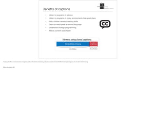 Benefits of captions
• Listen to programs in silence 

• Listen to programs in noisy environments like sports bars 

• Help children develop reading skills

• Learn to read/speak a second language 

• Understand foreign programming

• Makes content searchable
A	study	by	the	Office	of	Communications,	the	regulatory	body	for	UK	television	broadcasting	conducted	a	study	that	showed	that	80%	of	closed	captioning	users	were	not	deaf	or	hard	of	hearing.		
Slide	by	Lisa	Liskovoi,	IDRC
 
