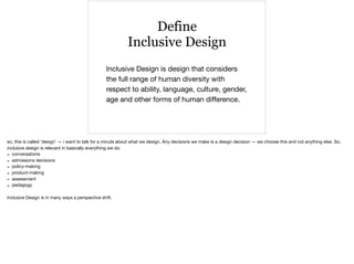 Define
Inclusive Design
Inclusive Design is design that considers
the full range of human diversity with
respect to ability, language, culture, gender,
age and other forms of human diﬀerence.
so, this is called ‘design’ — i want to talk for a minute about what we design. Any decisions we make is a design decision — we choose this and not anything else. So,
inclusive design is relevant in basically everything we do.

- conversations

- admissions decisions

- policy-making

- product-making

- assessment

- pedagogy

Inclusive Design is in many ways a perspective shift.
 