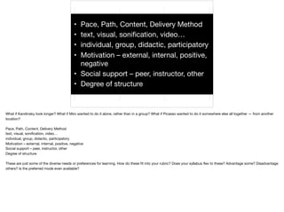 • Pace, Path, Content, Delivery Method

• text, visual, soniﬁcation, video…

• individual, group, didactic, participatory

• Motivation – external, internal, positive,
negative

• Social support – peer, instructor, other

• Degree of structure
What if Kandinsky took longer? What if Miro wanted to do it alone, rather than in a group? What if Picasso wanted to do it somewhere else all together — from another
location?

Pace, Path, Content, Delivery Method

text, visual, soniﬁcation, video…

individual, group, didactic, participatory

Motivation – external, internal, positive, negative

Social support – peer, instructor, other

Degree of structure



These are just some of the diverse needs or preferences for learning. How do these ﬁt into your rubric? Does your syllabus ﬂex to these? Advantage some? Disadvantage
others? Is the preferred mode even available?
 