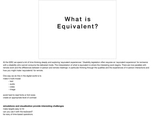 Wh at is
Eq u ivalent?
At the IDRC we spend a lot of time thinking deeply and exploring ‘equivalent experiences.’ Disability legislation often requires an ‘equivalent experience’ for someone
with a disability who cannot consume the delivered mode. The interpretation of what is equivalent is where the interesting work begins. There are nice parallels with
remote work and the diﬀerences between in-person and remote meetings: in particular thinking through the qualities and the experiences of in-person interactions and
how you might make ‘equivalents’ for remote.

One way we do this in the digital world is to 

make it multi-modal

	 - text

	 - audio

	 - video

	 - image

avoid hard to read fonts or font sizes

create an appropriate level of contrast

simulations and visualization provide interesting challenges
make targets easy to hit

can you use it with the keyboard?

be wary of time-based operations

 