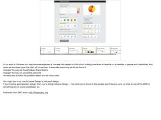 CREATE A PIE CHART
Give your chart a name:
Value
Type in your values:
add value
Value
Value
Value
Description
Description
Description
Description
Name
Select a color scheme:
No
Color
Select a texture:
No
Texture
Adjust the outline thickness:
0 51
% info.
value
value
Select a label to present info on the chart:
No
Label
%
value
Select a sound category:
Vocal Sounds
No Sounds
Sounds from Nature
FlutePiano Drums GuitarHarp
Instrumental Sounds
Silence
No
Clap SnapBell
Select a Chart Unit Reference:
Slow
No Unit
Reference FastAverage
Custom Theme
In our work in Software and Hardware we employed a process that helped us think about making interfaces accessible — accessible to people with disabilities. And
when we stumbled upon the utility of this process in basically everything we do we found it

changed the way we thought about the problems 

changed the way we solved the problems

we were able to solve the problems better and for more users

You might say to us now Inclusive Design is just good design

If you’re doing good product design, then you’re doing Inclusive Design — but what we’ve found is that people aren’t doing it. And yet what we do at the IDRC is
something any of us can and should do.

Interfaces from IDRC work: http://ﬂuidproject.org
 