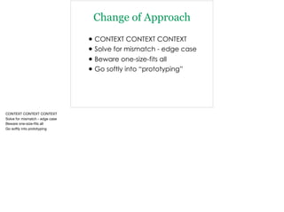 Change of Approach
•CONTEXT CONTEXT CONTEXT
•Solve for mismatch - edge case
•Beware one-size-fits all
•Go softly into “prototyping”
CONTEXT CONTEXT CONTEXT

Solve for mismatch - edge case

Beware one-size-ﬁts all

Go softly into prototyping
 