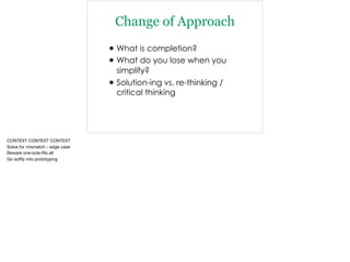 Change of Approach
•What is completion?
•What do you lose when you
simplify?
•Solution-ing vs. re-thinking /
critical thinking
CONTEXT CONTEXT CONTEXT

Solve for mismatch - edge case

Beware one-size-ﬁts all

Go softly into prototyping
 