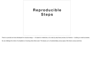 Re producible
S teps
There is a process we have developed for inclusive design — it’s based on milestones, not a step by step linear process, but iterative — building on small successes.

So we challenge the notion of completion or knowing what others want. This leaves us in a fundamentally curious space. We remain curious evermore.
 