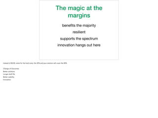 The magic at the
margins
beneﬁts the majority

resilient

supports the spectrum

innovation hangs out here
instead of 80/20, solve for the hard ones, the 20% and your solution will cover the 80%
Change of Outcomes
Better solutions
Longer shelf life
Better usability
Innovation
 