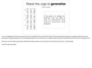 Resist the urge to generalize
inclusive design
If the goal is to design for
diversity, then we need a
way to understand and
e x p l o re d i v e r s i t y a n d
inclusion.
So, we’ve established that we are all unique and we are motivated by things ‘beneath the surface’ that are evolving and changing and mutating and that mean we are
growing and changing everyday. So, from the design perspective, how on earth can we understand what we think and feel and what we’ll do? How can we design for us?

built upon common design practices with additional principles, practices, and tools used for the beneﬁt of all end-users. it’s better design

resist the urge to generalize
 