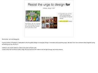 • Engineers are not the
only ones building—
we all adapt and grow
design.
• user-continued design
Resist the urge to design for
Assumption: We can engineer
a ﬁx—technology can solve it
all and we are smart people
who know what is best
instead, design *with*
Remember: we’re all designers

A good portion of Pinterest is dedicated to the thoughtful design of everyday things in innovative and surprising ways. We learn from how someone else imagined using
something and we riﬀ oﬀ of it.

children’s rain boots nailed to a fence and used as ﬂower pots

a basic lamp that someone builds a lego structure around with holes to let the light through and shine colours
 