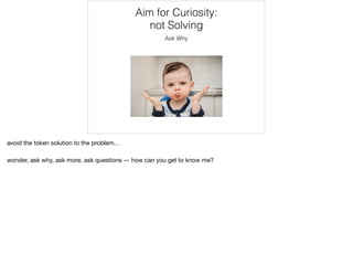 Aim for Curiosity:
not Solving
Ask Why
avoid the token solution to the problem…

wonder, ask why, ask more, ask questions — how can you get to know me?
 