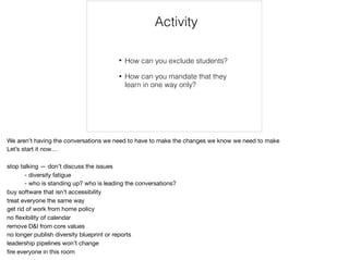 Activity
• How can you exclude students?
• How can you mandate that they
learn in one way only?
We aren’t having the conversations we need to have to make the changes we know we need to make

Let’s start it now…

stop talking — don’t discuss the issues

	 - diversity fatigue

	 - who is standing up? who is leading the conversations?

buy software that isn’t accessibility

treat everyone the same way

get rid of work from home policy

no ﬂexibility of calendar

remove D&I from core values

no longer publish diversity blueprint or reports

leadership pipelines won’t change

ﬁre everyone in this room

 