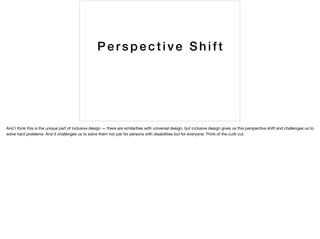 Pe rspective Shift
And I think this is the unique part of inclusive design — there are similarities with universal design, but inclusive design gives us this perspective shift and challenges us to
solve hard problems. And it challenges us to solve them not just for persons with disabilities but for everyone. Think of the curb cut.
 
