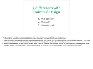 3 differences with
Universal Design
1. the context
2. the user
3. the method
You might ask, how is this diﬀerent form universal design? Well, it has a lot in common with UD, but 3 key diﬀerences…

1. Context: UD has its background in architectural and industrial design which is much more constrained than the digital

2. Users: UD solutions were supposed to work for everyone but the users that were imagined were from fairly constrained understandings of disabilities — e.g. I’m deaf
but I don’t use sign language, or I’m blind but don’t read braille, or I’m partially blind, not profoundly and I need high contrast.

3. Method: diﬀerent entrances are ok in achieving universal design — and this sometimes gives us strange solutions like switchback ramps that are retroﬁtted onto a
building or elevators that travel up stairs — inclusive design asks, can we rethink the entrance for everyone and thereby make it better for everyone?
 