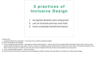 3 pra ctices of
I ncl usi ve Design
1. recognize diversity and uniqueness
2. use an inclusive process and tools
3. have a broader beneficial impact
3 tenants of ID

1. recognize diversity and uniqueness — how many of you consider yourselves average?

so why do we design for the average?

2. use an inclusive process and tools — get experts to make the best solutions — talk to moms to ﬁnd out what strollers work best for them: talk to moms who are
pushing strollers through the snow banks in Toronto in January, or strolling around the broken bricks in Old San Juan, Puerto Rico in the heat and humidity of June.
Talk to moms who are 6’5” and talk to moms who don’t have the strength to lift 20 lbs, let alone a 20 lb stroller and a 20 pound kid.

3. have a broader beneﬁcial impact — solve for everyone

of course if you set out to solve for everyone and you’re designing a stroller it’s going to be quite diﬃcult. You simply can’t make everyone happy.

 