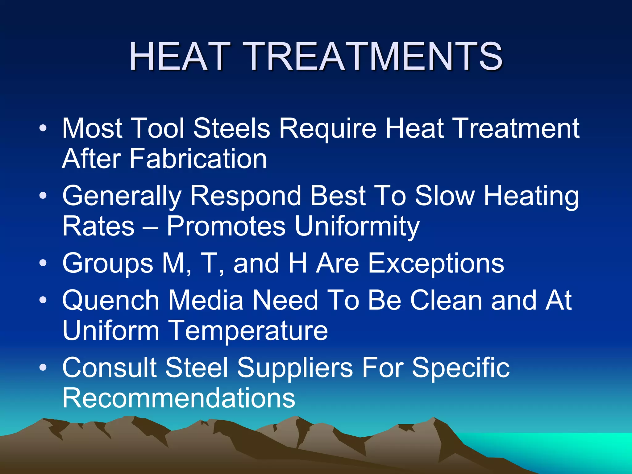 HEAT TREATMENTS
• Most Tool Steels Require Heat Treatment
After Fabrication
• Generally Respond Best To Slow Heating
Rates – Promotes Uniformity
• Groups M, T, and H Are Exceptions
• Quench Media Need To Be Clean and At
Uniform Temperature
• Consult Steel Suppliers For Specific
Recommendations
 