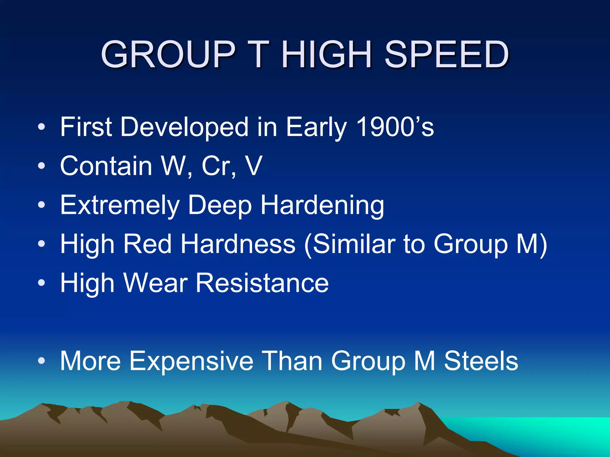GROUP T HIGH SPEED
• First Developed in Early 1900’s
• Contain W, Cr, V
• Extremely Deep Hardening
• High Red Hardness (Similar to Group M)
• High Wear Resistance
• More Expensive Than Group M Steels
 