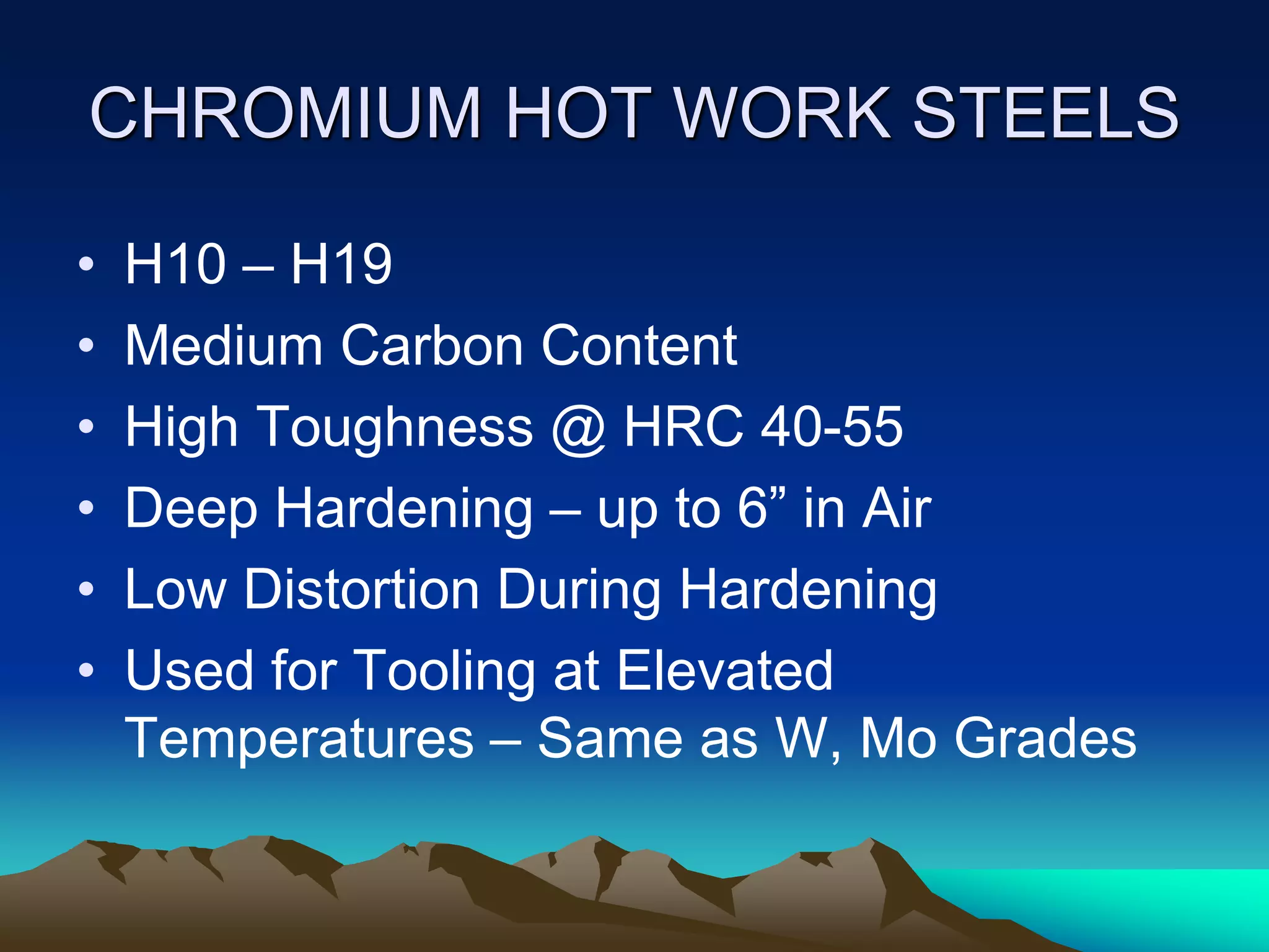 CHROMIUM HOT WORK STEELS
• H10 – H19
• Medium Carbon Content
• High Toughness @ HRC 40-55
• Deep Hardening – up to 6” in Air
• Low Distortion During Hardening
• Used for Tooling at Elevated
Temperatures – Same as W, Mo Grades
 