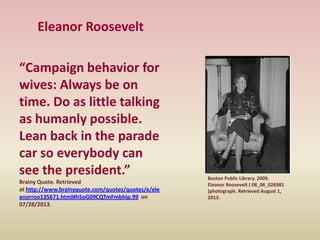 Eleanor Roosevelt
“Campaign behavior for
wives: Always be on
time. Do as little talking
as humanly possible.
Lean back in the parade
car so everybody can
see the president.”
Brainy Quote. Retrieved
at http://www.brainyquote.com/quotes/quotes/e/ele
anorroo135671.html#hSoG09CQTmFmbhip.99 on
07/28/2013.
Boston Public Library. 2009.
Eleanor Roosevelt ( 08_06_026981
)photograph. Retrieved August 1,
2013.
 