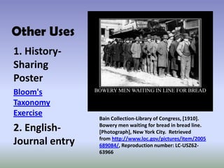 Other Uses
1. History-
Sharing
Poster
Bloom's
Taxonomy
Exercise
2. English-
Journal entry
Bain Collection-Library of Congress, [1910].
Bowery men waiting for bread in bread line.
[Photograph], New York City. Retrieved
from http://www.loc.gov/pictures/item/2005
689084/, Reproduction number: LC-USZ62-
63966
 