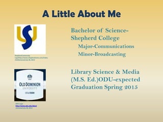 A Little About Me
Bachelor of Science-
Shepherd College
Major-Communications
Minor-Broadcasting
Library Science & Media
(M.S. Ed.)ODU-expected
Graduation Spring 2015
ShepherdUniversity
Logohttp://www.shepherdrams.com/index.
cfmRetrievedJuly 28, 2013
ODU Logo
http://www.odu.edu/about
retrieved July 28, 2013
 