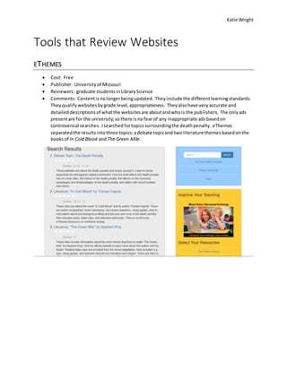 Katie Wright
Tools that Review Websites
ETHEMES
 Cost: Free
 Publisher: Universityof Missouri
 Reviewers: graduate studentsinLibraryScience
 Comments: Contentisnolongerbeingupdated. Theyinclude the differentlearningstandards.
Theyqualifywebsitesbygrade level,appropriateness. Theyalsohave veryaccurate and
detaileddescriptionsof whatthe websitesare aboutandwhois the publishers. The onlyads
presentare for the university;sothere isnofearof any inappropriate adsbasedon
controversial searches. Isearchedfortopicssurroundingthe deathpenalty. eThemes
separatedthe resultsintothree topics:adebate topicand twoliterature themesbasedonthe
booksof In Cold Blood andThe Green Mile.
 