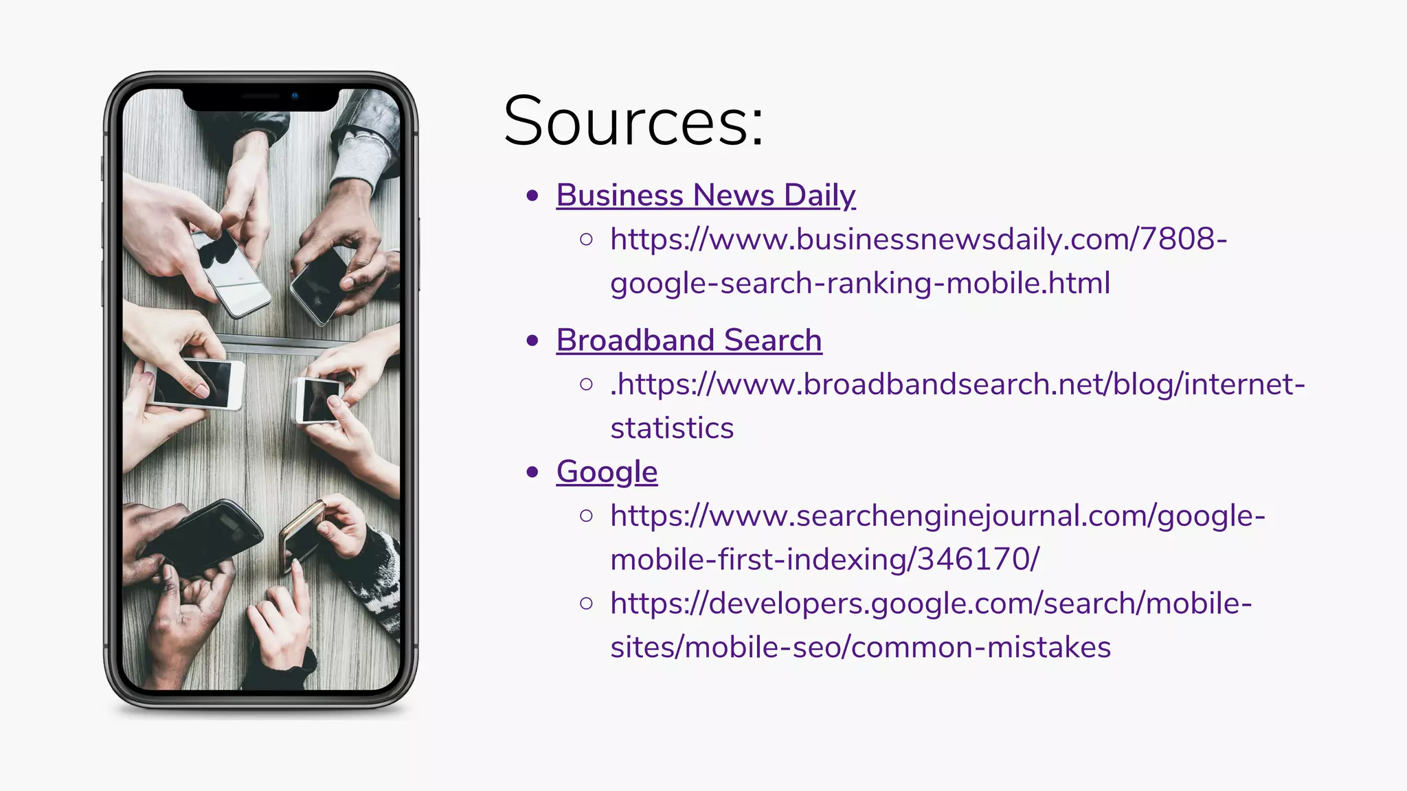 Sources:
Business News Daily
https://www.businessnewsdaily.com/7808-
google-search-ranking-mobile.html
Broadband Search
.https://www.broadbandsearch.net/blog/internet-
statistics
Google
https://www.searchenginejournal.com/google-
mobile-first-indexing/346170/
https://developers.google.com/search/mobile-
sites/mobile-seo/common-mistakes
 
