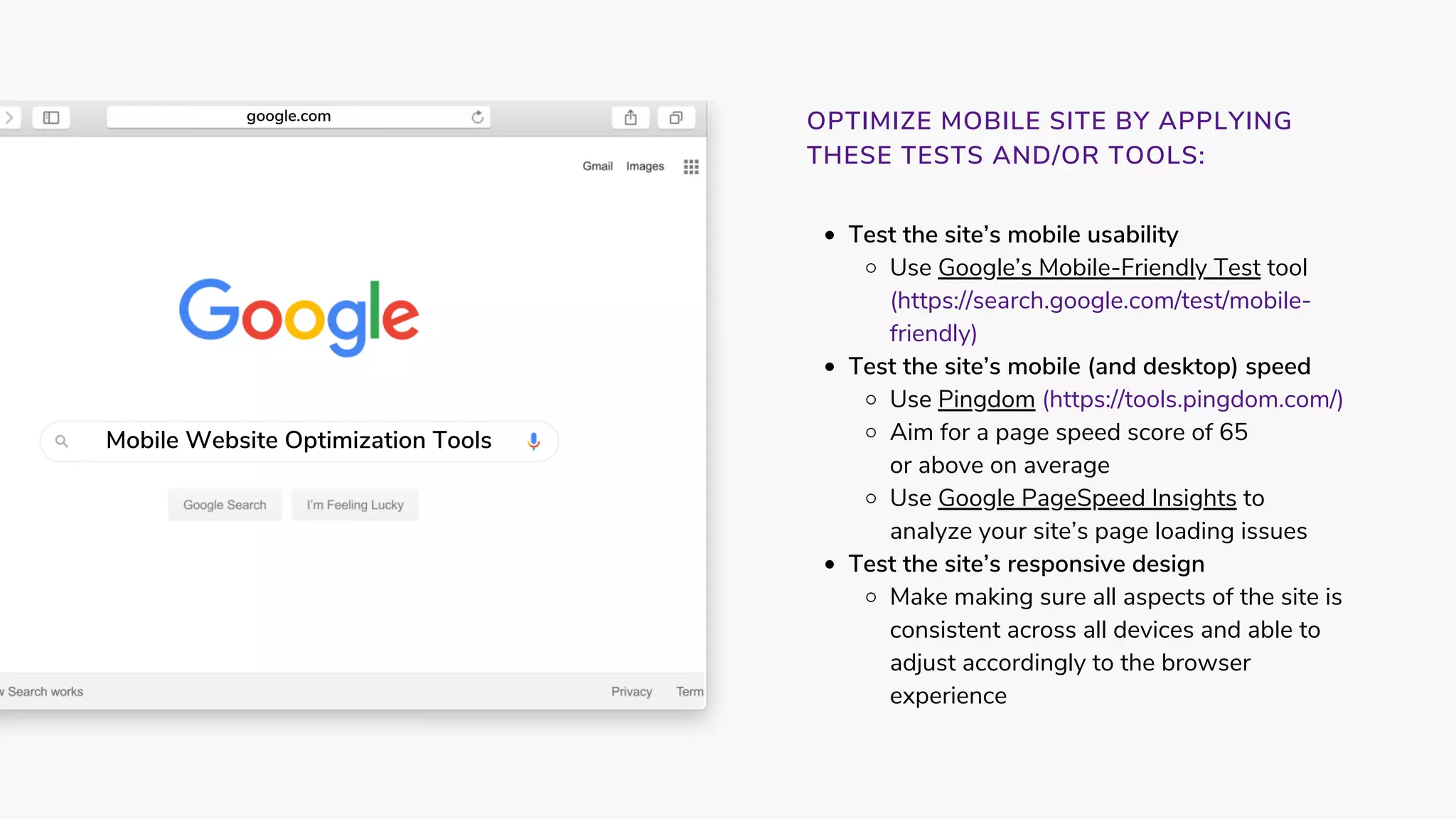 Test the site’s mobile usability
Use Google’s Mobile-Friendly Test tool
(https://search.google.com/test/mobile-
friendly)
Test the site’s mobile (and desktop) speed
Use Pingdom (https://tools.pingdom.com/) 
Aim for a page speed score of 65
Use Google PageSpeed Insights to
Test the site’s responsive design 
Make making sure all aspects of the site is
consistent across all devices and able to
adjust accordingly to the browser
experience
or above on average
analyze your site’s page loading issues
OPTIMIZE MOBILE SITE BY APPLYING
THESE TESTS AND/OR TOOLS:
Mobile Website Optimization Tools
google.com
 