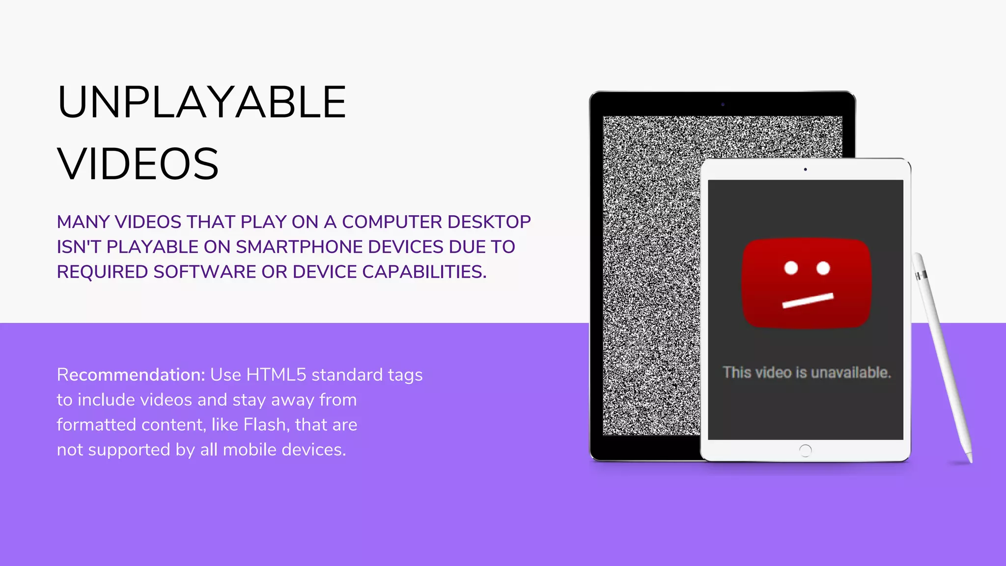 Recommendation: Use HTML5 standard tags
to include videos and stay away from
formatted content, like Flash, that are
not supported by all mobile devices.
MANY VIDEOS THAT PLAY ON A COMPUTER DESKTOP
ISN'T PLAYABLE ON SMARTPHONE DEVICES DUE TO
REQUIRED SOFTWARE OR DEVICE CAPABILITIES.
UNPLAYABLE
VIDEOS
 