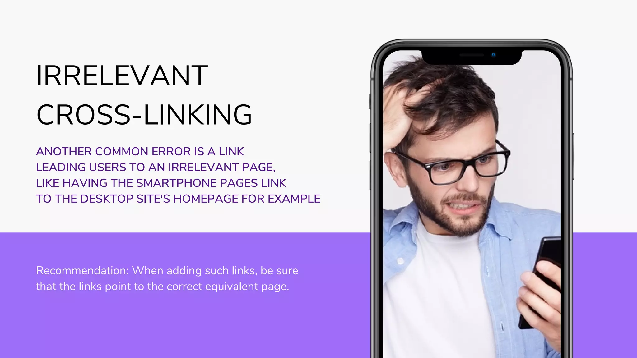 COMING SOON
Recommendation: When adding such links, be sure
that the links point to the correct equivalent page.
ANOTHER COMMON ERROR IS A LINK
LEADING USERS TO AN IRRELEVANT PAGE,
LIKE HAVING THE SMARTPHONE PAGES LINK
TO THE DESKTOP SITE'S HOMEPAGE FOR EXAMPLE
IRRELEVANT
CROSS-LINKING
 