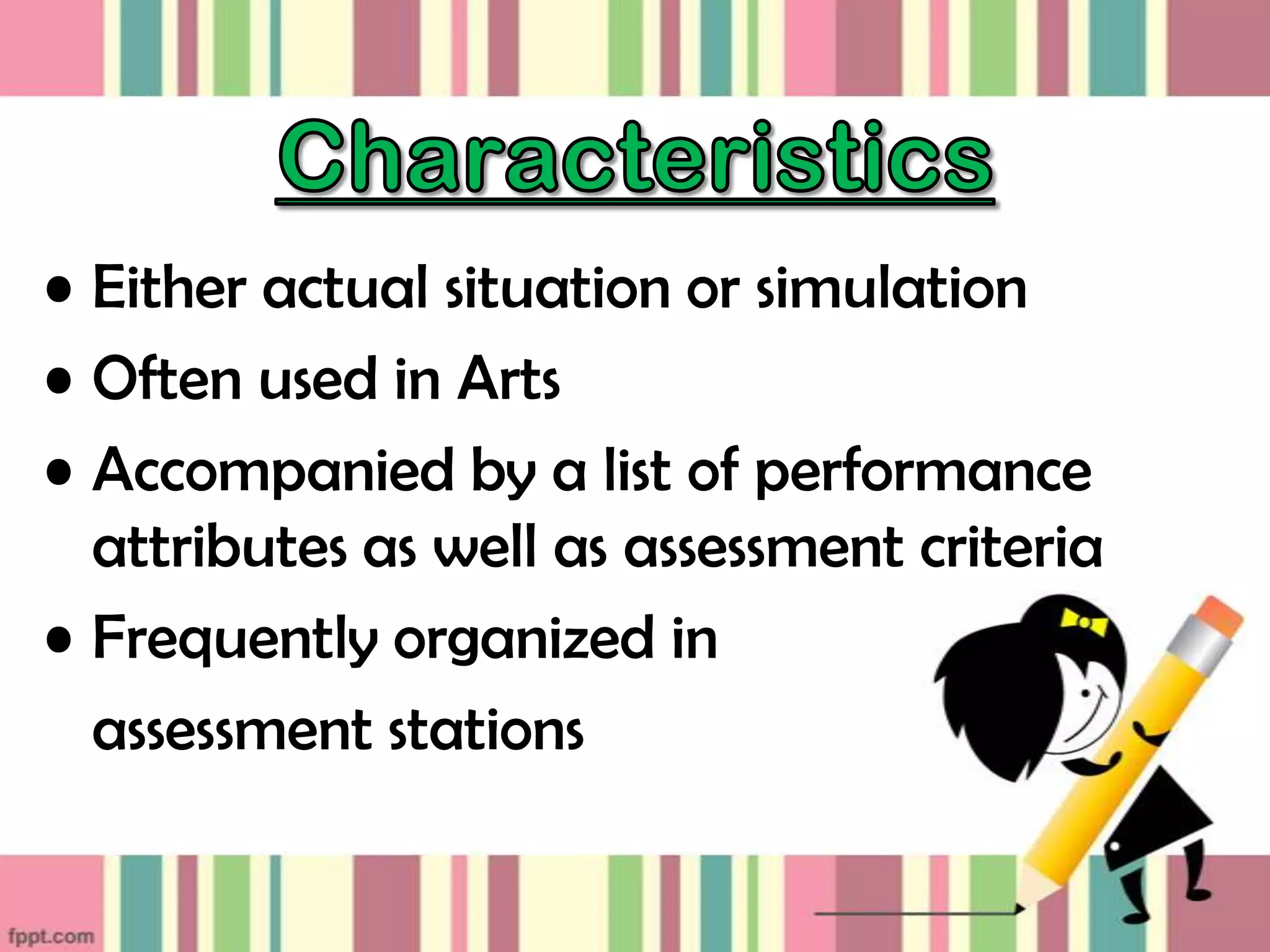 • Either actual situation or simulation
• Often used in Arts
• Accompanied by a list of performance
attributes as well as assessment criteria
• Frequently organized in
assessment stations