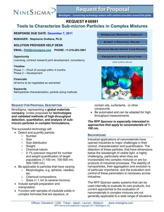 REQUEST # 66981
    Tools to Characterize Sub-micron Particles in Complex Mixtures
 RESPONSE DUE DATE: December 7, 2011
 MANAGER: Stephanie Orellana, Ph.D.

 SOLUTION PROVIDER HELP DESK
 EMAIL: PhD@ninesigma.com          PHONE: +1-216-283-3901

 Opportunity
 Licensing, contract research,joint development, consultancy
                                                                                            (click buttons above)

 Timeline
 Phase 1 – Proof of concept within 4 months
 Phase 2 – Development

 Financials
 All terms to be negotiated as warranted

 Keywords
 Nanoparticle characterization, particle sizing methods



REQUEST FOR PROPOSAL DESCRIPTION                                        contain oils, surfactants, or other
NineSigma, representing a global materials                              compounds
company, invites proposals for technologies                            Be automated and can be adapted for high
and validated methods of high throughput                                throughput measurements
detection, quantitation, and analysis of sub-
                                                                   The RFP Sponsor is especially interested in
micron particles in complex formulations.
                                                                   approaches that apply to nanomaterials of 1-
The successful technology will:                                    100 nm.
   Detect and quantify particle:
       o Number                                                    BACKGROUND
       o Size                                                      Industrial applications of nanomaterials have
       o Size distribution                                         opened industries to major challenges in their
       o Weight                                                    control, characterization and quantification. The
       o Chemical nature                                           detection of these particles, that have dimensions
       o 0.1% precision required for number                        below the wavelength of visible light, is highly
          and weight quantification of target                      challenging, particularly when they are
          populations (1-100 nm, 100-500 nm,                       incorporated into complex mixtures or are by-
          500-1000 nm)                                             products of industrial processes. The stability of
   Be applicable to particles that have varying:                  nanoparticles, their aggregation and evolution is
       o Morphologies, e.g. spheres, needles,                      of particular importance, and the evaluation and
          etc.                                                     control of these parameters is necessary across
       o Chemical compositions                                     industries.
       o Sizes (< 1 nm to several microns)
   Include sample preparation and                                 The RFP Sponsor seeks systems that can be
     manipulation                                                  used internally to evaluate its own products, but
                                                                   current approaches to the evaluation of
   Function with samples of insoluble solids in
                                                                   nanomaterials in complex mixtures are not
     complex formulas that are aqueous, or
                                                                   generally applicable to a wide range of situations.

               Offices: Cleveland - USA, Tokyo - Japan, Leuven - Belgium               www.ninesigma.com
                                   RFP format and graphics© Copyright 2011 NineSigma, Inc
 