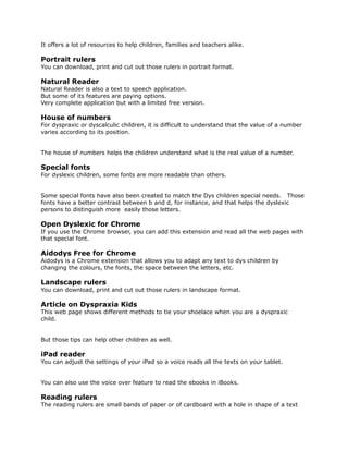 It offers a lot of resources to help children, families and teachers alike.
Portrait rulers
You can download, print and cut out those rulers in portrait format.
Natural Reader
Natural Reader is also a text to speech application.
But some of its features are paying options.
Very complete application but with a limited free version.
House of numbers
For dyspraxic or dyscalculic children, it is difficult to understand that the value of a number
varies according to its position.
The house of numbers helps the children understand what is the real value of a number.
Special fonts
For dyslexic children, some fonts are more readable than others.
Some special fonts have also been created to match the Dys children special needs. Those
fonts have a better contrast between b and d, for instance, and that helps the dyslexic
persons to distinguish more easily those letters.
Open Dyslexic for Chrome
If you use the Chrome browser, you can add this extension and read all the web pages with
that special font.
Aidodys Free for Chrome
Aidodys is a Chrome extension that allows you to adapt any text to dys children by
changing the colours, the fonts, the space between the letters, etc.
Landscape rulers
You can download, print and cut out those rulers in landscape format.
Article on Dyspraxia Kids
This web page shows different methods to tie your shoelace when you are a dyspraxic
child.
But those tips can help other children as well.
iPad reader
You can adjust the settings of your iPad so a voice reads all the texts on your tablet.
You can also use the voice over feature to read the ebooks in iBooks.
Reading rulers
The reading rulers are small bands of paper or of cardboard with a hole in shape of a text
 