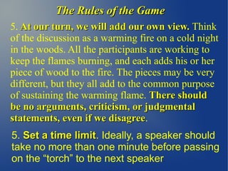 The Rules of the GameThe Rules of the Game
5. At our turn, we will add our own view.At our turn, we will add our own view. Think
of the discussion as a warming fire on a cold night
in the woods. All the participants are working to
keep the flames burning, and each adds his or her
piece of wood to the fire. The pieces may be very
different, but they all add to the common purpose
of sustaining the warming flame. There shouldThere should
be no arguments, criticism, or judgmentalbe no arguments, criticism, or judgmental
statements, even if we disagreestatements, even if we disagree.
5. Set a time limitSet a time limit. Ideally, a speaker should
take no more than one minute before passing
on the “torch” to the next speaker.
 