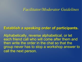 Establish a speaking order of participants.Establish a speaking order of participants.
Alphabetically, reverse alphabetical, or let
each friend call who will come after them and
then write the order in the chat so that the
group never has to stop a workshop answer to
call the next person.
Facilitator/Moderator Guidelines
 