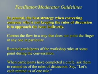 Facilitator/Moderator Guidelines
In general, the best strategy when correctingIn general, the best strategy when correcting
someone who is not keeping the rules of discussionsomeone who is not keeping the rules of discussion
is to approach the issue indirectly.is to approach the issue indirectly.
Correct the flow in a way that does not point the finger
at any one in particular.
Remind participants of the workshop rules at some
point during the conversation.
When participants have completed a circle, ask them
to remind us of the rules of discussion. Say, “Let’s
each remind us of one rule.”
 
