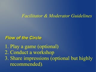 Facilitator & Moderator Guidelines
Flow of the CircleFlow of the Circle
1. Play a game (optional)
2. Conduct a workshop
3. Share impressions (optional but highly
recommended))
 