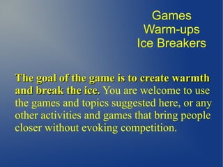 The goal of the game is to create warmthThe goal of the game is to create warmth
and break the ice.and break the ice. You are welcome to use
the games and topics suggested here, or any
other activities and games that bring people
closer without evoking competition.
Games
Warm-ups
Ice Breakers
 