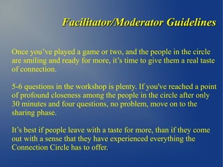 Facilitator/Moderator GuidelinesFacilitator/Moderator Guidelines
Once you’ve played a game or two, and the people in the circle
are smiling and ready for more, it’s time to give them a real taste
of connection.
5-6 questions in the workshop is plenty. If you've reached a point
of profound closeness among the people in the circle after only
30 minutes and four questions, no problem, move on to the
sharing phase.
It’s best if people leave with a taste for more, than if they come
out with a sense that they have experienced everything the
Connection Circle has to offer..
 