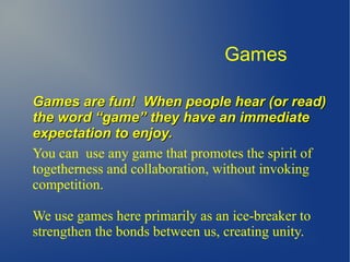 Games are fun!Games are fun! When people hear (or read)When people hear (or read)
the word “game” they have an immediatethe word “game” they have an immediate
expectation to enjoy.expectation to enjoy.
You can use any game that promotes the spirit of
togetherness and collaboration, without invoking
competition.
We use games here primarily as an ice-breaker to
strengthen the bonds between us, creating unity.
Games
 