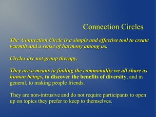 Connection Circles
The Connection Circle is a simple and effective tool to createThe Connection Circle is a simple and effective tool to create
warmth and a sense of harmony among us.warmth and a sense of harmony among us.
Circles are not group therapy.Circles are not group therapy.
They are a means to finding the commonality we all share asThey are a means to finding the commonality we all share as
human beingshuman beings, to discover the benefits of diversity, and in
general, to making people friends.
They are non-intrusive and do not require participants to open
up on topics they prefer to keep to themselves.
 