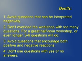 1. Avoid questions that can be interpreted
negatively.
2. Don’t overload the workshop with too many
questions. For a great half-hour workshop, or
even longer, 5-6 questions will do.
3. Avoid questions that encourage both
positive and negative reactions.
4. Don't use questions with yes or no
answers.
Dont's:Dont's:
 