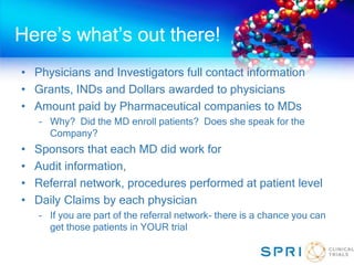 Here’s what’s out there!
• Physicians and Investigators full contact information
• Grants, INDs and Dollars awarded to physicians
• Amount paid by Pharmaceutical companies to MDs
– Why? Did the MD enroll patients? Does she speak for the
Company?
• Sponsors that each MD did work for
• Audit information,
• Referral network, procedures performed at patient level
• Daily Claims by each physician
– If you are part of the referral network- there is a chance you can
get those patients in YOUR trial
 