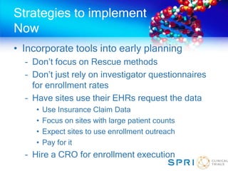 Strategies to implement
Now
• Incorporate tools into early planning
– Don’t focus on Rescue methods
– Don’t just rely on investigator questionnaires
for enrollment rates
– Have sites use their EHRs request the data
• Use Insurance Claim Data
• Focus on sites with large patient counts
• Expect sites to use enrollment outreach
• Pay for it
– Hire a CRO for enrollment execution
 