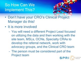 So How Can We
Implement This?
• Don’t have your CRO’s Clinical Project
Manager do this!
• It is more involved
– You will need a different Project Lead focused
on utilizing the data and then working with the
site team, MSLs, OCNs, Specialty CRAs to
develop the referral network, work with
advocacy groups, and the Clinical CRO team
– The person must be considered part of the
Project team
 