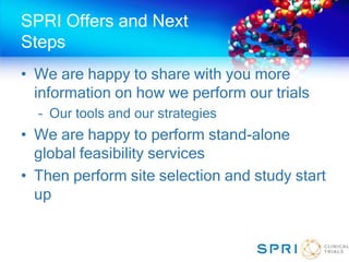 SPRI Offers and Next
Steps
• We are happy to share with you more
information on how we perform our trials
– Our tools and our strategies
• We are happy to perform stand-alone
global feasibility services
• Then perform site selection and study start
up
 