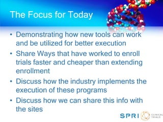The Focus for Today
• Demonstrating how new tools can work
and be utilized for better execution
• Share Ways that have worked to enroll
trials faster and cheaper than extending
enrollment
• Discuss how the industry implements the
execution of these programs
• Discuss how we can share this info with
the sites
 
