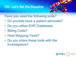OK- Let‘s Set the Baseline
Have you used the following tools?
• Do you/site have a patient advocate?
• Do you utilize EHR Databases
• Billing Code?
• Heat Mapping Tools?
• Do you share these tools with the
Investigators?
 