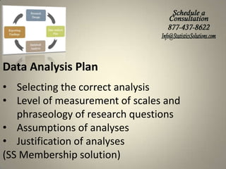 Data Analysis Plan
• Selecting the correct analysis
• Level of measurement of scales and
phraseology of research questions
• Assumptions of analyses
• Justification of analyses
(SS Membership solution)

 
