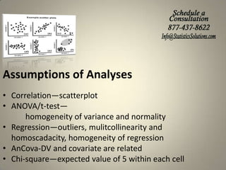 Assumptions of Analyses
• Correlation—scatterplot
• ANOVA/t-test—
homogeneity of variance and normality
• Regression—outliers, mulitcollinearity and
homoscadacity, homogeneity of regression
• AnCova-DV and covariate are related
• Chi-square—expected value of 5 within each cell

 